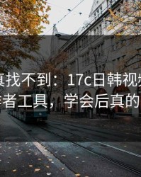 不写你真找不到：17c日韩视频社区的创作者工具，学会后真的省事