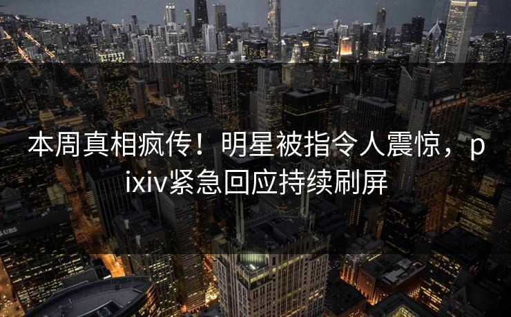 本周真相疯传!明星被指令人震惊,pixiv紧急回应持续刷屏 本周真相疯传!明星被指令人震惊,pixiv紧急回应持续刷屏