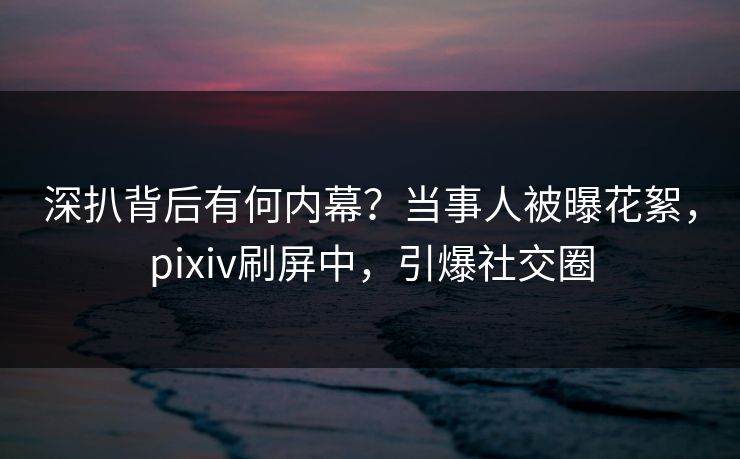 深扒背后有何内幕?当事人被曝花絮,pixiv刷屏中,引爆社交圈 深扒背后有何内幕?当事人被曝花絮,pixiv刷屏中,引爆社交圈