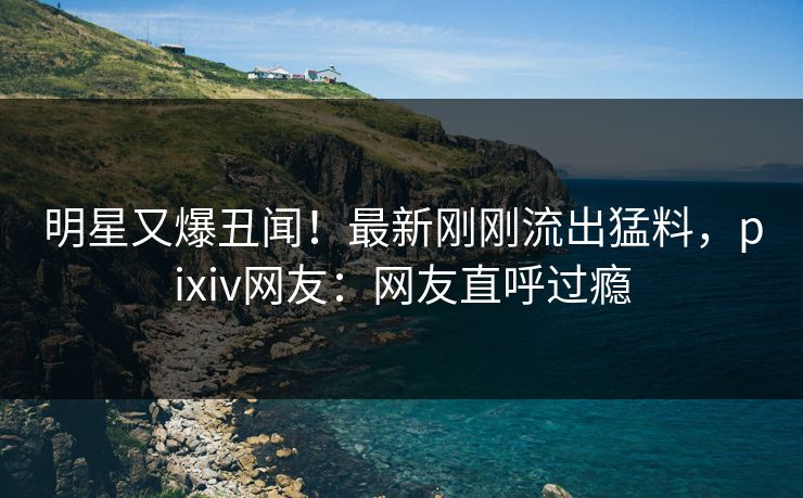 明星又爆丑闻!最新刚刚流出猛料,pixiv网友:网友直呼过瘾 明星又爆丑闻!最新刚刚流出猛料,pixiv网友:网友直呼过瘾