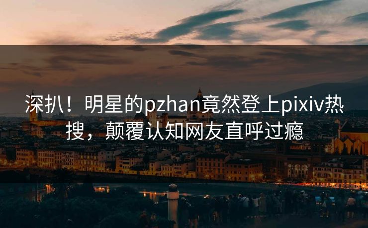 深扒！明星的pzhan竟然登上pixiv热搜，颠覆认知网友直呼过瘾