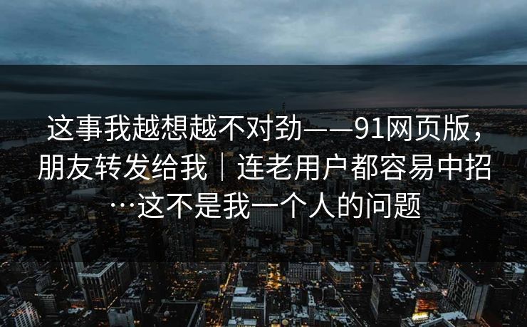 这事我越想越不对劲——91网页版,朋友转发给我|连老用户都容易中招…这不是我一个人的问题 这事我越想越不对劲——91网页版,朋友转发给我|连老用户都容易中招…这不是我一个人的问题