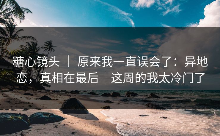 糖心镜头 | 原来我一直误会了:异地恋,真相在最后|这周的我太冷门了 糖心镜头 | 原来我一直误会了:异地恋,真相在最后|这周的我太冷门了