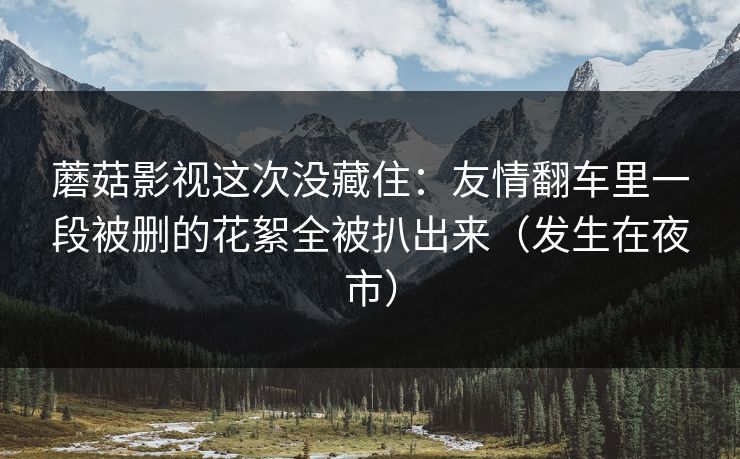 蘑菇影视这次没藏住:友情翻车里一段被删的花絮全被扒出来(发生在夜市) 蘑菇影视这次没藏住:友情翻车里一段被删的花絮全被扒出来(发生在夜市)