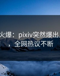 大V回应火爆：pixiv突然爆出八卦内幕，全网热议不断