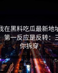 今年：我在黑料吃瓜最新地址看到吃瓜爆料，第一反应是反转：三分钟教你拆穿