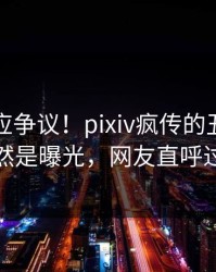 网红回应争议！pixiv疯传的丑闻背后竟然是曝光，网友直呼过瘾