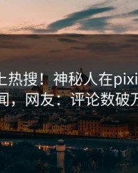 探秘冲上热搜！神秘人在pixiv被爆丑闻，网友：评论数破万