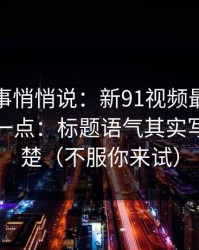 运营同事悄悄说：新91视频最容易被误会的一点：标题语气其实写得很清楚（不服你来试）