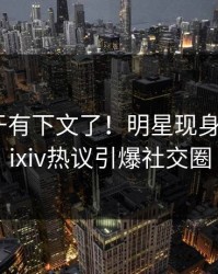 八卦终于有下文了！明星现身回应，pixiv热议引爆社交圈