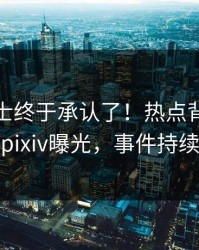 业内人士终于承认了！热点背后的故事在pixiv曝光，事件持续发酵