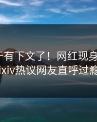 内幕终于有下文了！网红现身回应，pixiv热议网友直呼过瘾