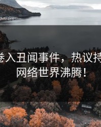 主持人卷入丑闻事件，热议持续刷屏，网络世界沸腾！