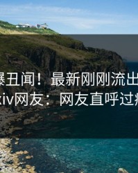 明星又爆丑闻！最新刚刚流出猛料，pixiv网友：网友直呼过瘾