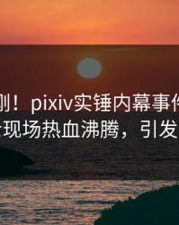 清晨刚刚！pixiv实锤内幕事件，业内人士现场热血沸腾，引发众怒