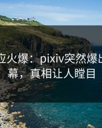 明星回应火爆：pixiv突然爆出秘闻内幕，真相让人瞠目