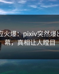 明星回应火爆：pixiv突然爆出丑闻内幕，真相让人瞠目
