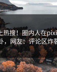 探秘冲上热搜！圈内人在pixiv被爆八卦，网友：评论区炸裂