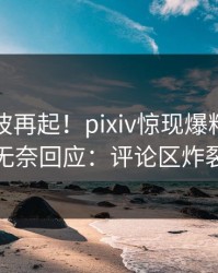 刚刚风波再起！pixiv惊现爆料，明星无奈回应：评论区炸裂