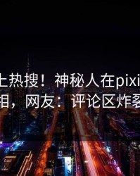 围观冲上热搜！神秘人在pixiv被爆真相，网友：评论区炸裂