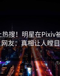 发现冲上热搜！明星在Pixiv被爆爆料，网友：真相让人瞠目