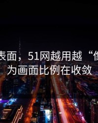 别只看表面，51网越用越“像”，因为画面比例在收敛