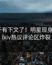 八卦终于有下文了！明星现身回应，pixiv热议评论区炸裂