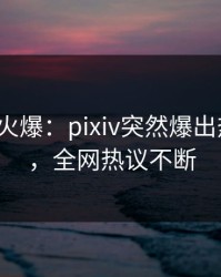 大V回应火爆：pixiv突然爆出热点内幕，全网热议不断