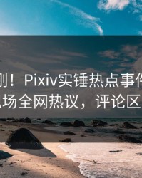 实时刚刚！Pixiv实锤热点事件，当事人现场全网热议，评论区炸裂