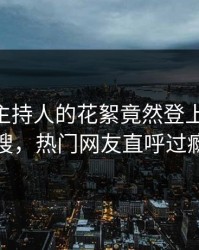 直击！主持人的花絮竟然登上pixiv热搜，热门网友直呼过瘾