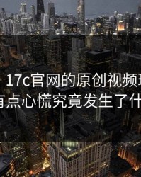 说真的，17c官网的原创视频现在变了我有点心慌究竟发生了什么？
