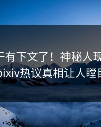 花絮终于有下文了！神秘人现身回应，pixiv热议真相让人瞠目