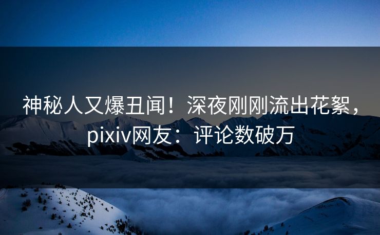 神秘人又爆丑闻！深夜刚刚流出花絮，pixiv网友：评论数破万