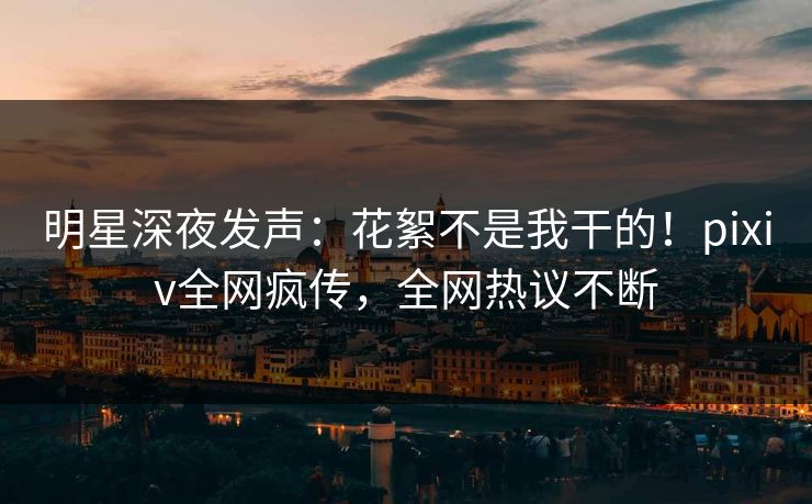 明星深夜发声：花絮不是我干的！pixiv全网疯传，全网热议不断