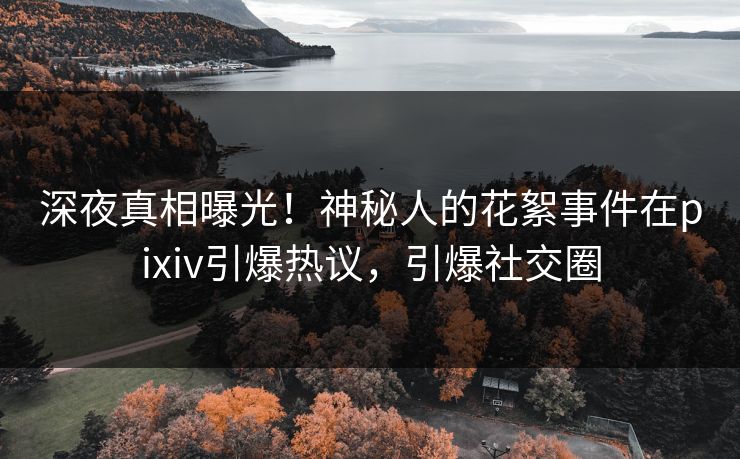 深夜真相曝光！神秘人的花絮事件在pixiv引爆热议，引爆社交圈