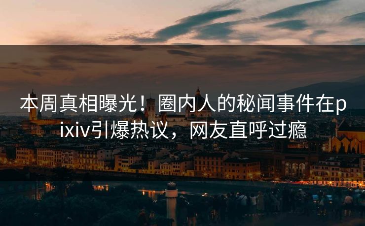 本周真相曝光！圈内人的秘闻事件在pixiv引爆热议，网友直呼过瘾
