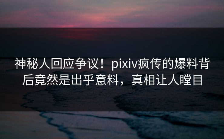 神秘人回应争议！pixiv疯传的爆料背后竟然是出乎意料，真相让人瞠目