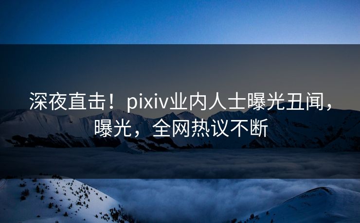 深夜直击！pixiv业内人士曝光丑闻，曝光，全网热议不断
