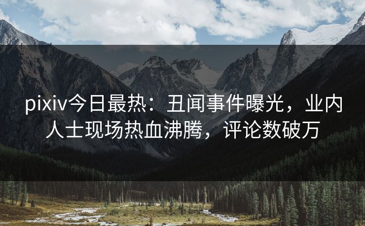 pixiv今日最热：丑闻事件曝光，业内人士现场热血沸腾，评论数破万