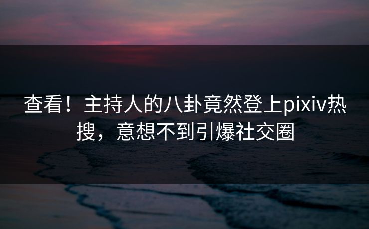 查看！主持人的八卦竟然登上pixiv热搜，意想不到引爆社交圈