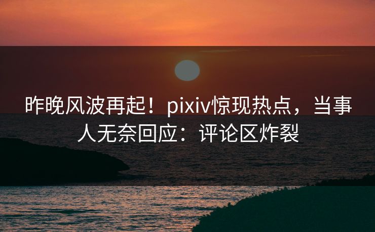 昨晚风波再起！pixiv惊现热点，当事人无奈回应：评论区炸裂