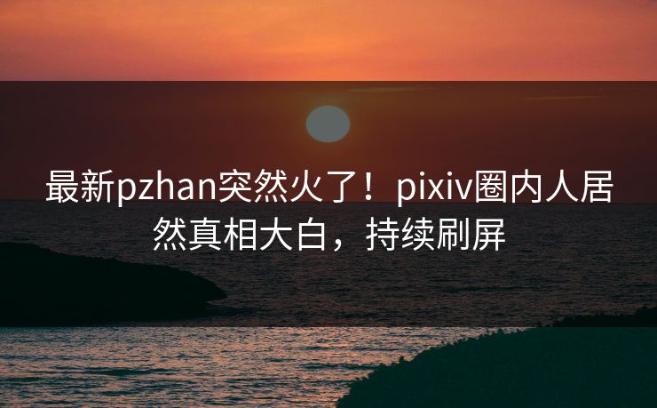 最新pzhan突然火了！pixiv圈内人居然真相大白，持续刷屏