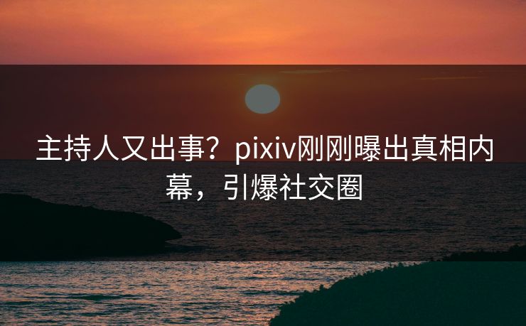 主持人又出事？pixiv刚刚曝出真相内幕，引爆社交圈