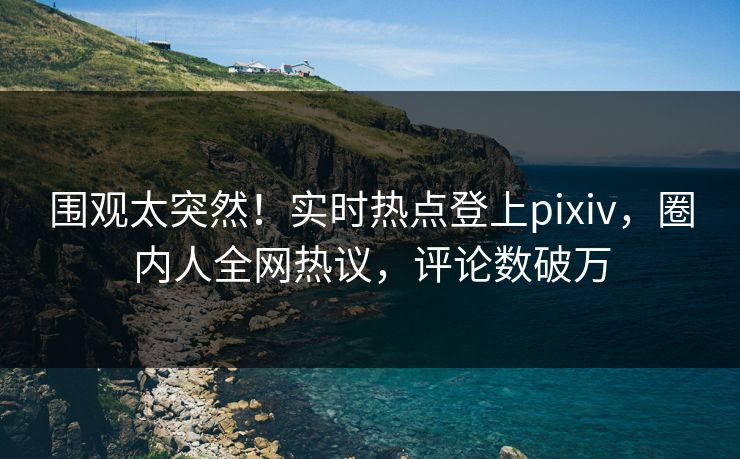 围观太突然！实时热点登上pixiv，圈内人全网热议，评论数破万