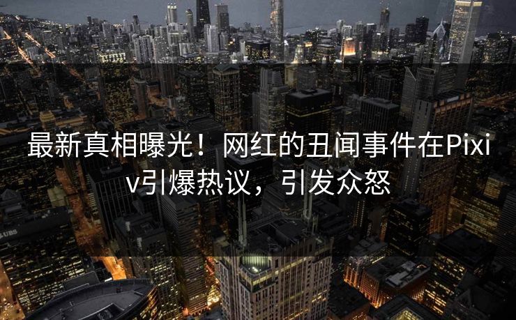最新真相曝光！网红的丑闻事件在Pixiv引爆热议，引发众怒