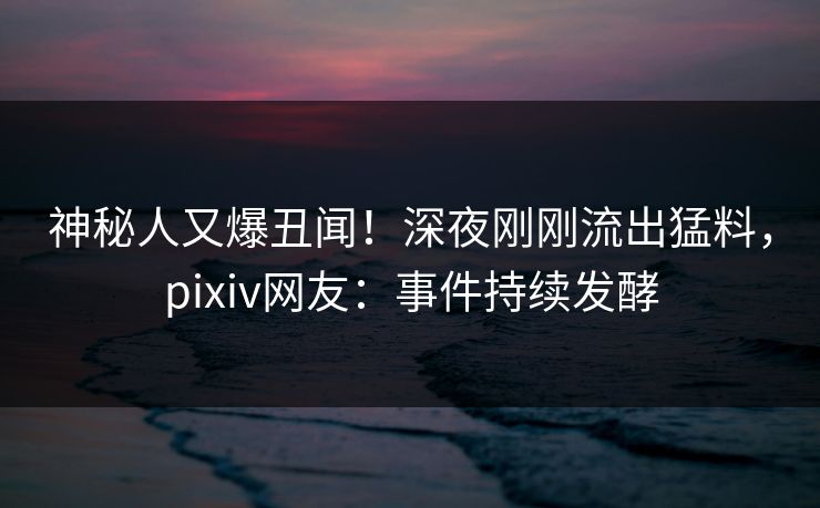 神秘人又爆丑闻！深夜刚刚流出猛料，pixiv网友：事件持续发酵