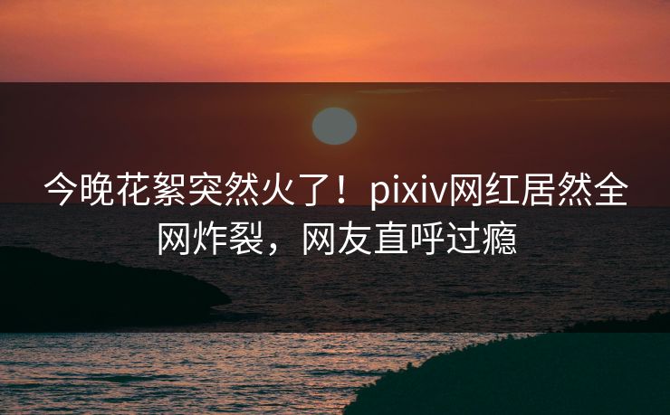 今晚花絮突然火了！pixiv网红居然全网炸裂，网友直呼过瘾