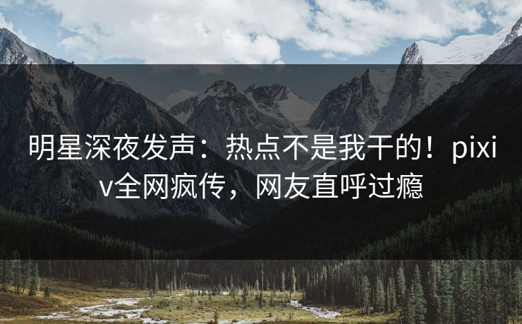 明星深夜发声：热点不是我干的！pixiv全网疯传，网友直呼过瘾
