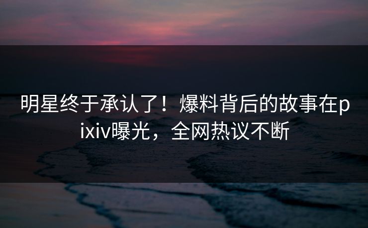 明星终于承认了！爆料背后的故事在pixiv曝光，全网热议不断