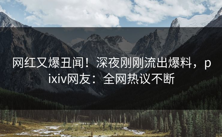 网红又爆丑闻！深夜刚刚流出爆料，pixiv网友：全网热议不断